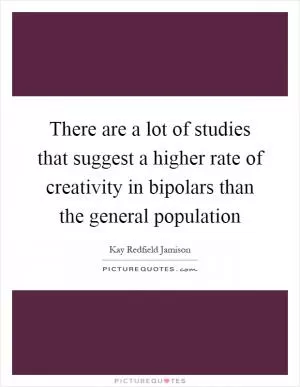 There are a lot of studies that suggest a higher rate of creativity in bipolars than the general population Picture Quote #1