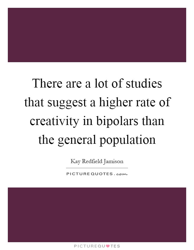 There are a lot of studies that suggest a higher rate of creativity in bipolars than the general population Picture Quote #1