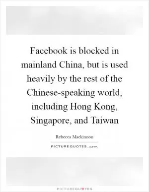 Facebook is blocked in mainland China, but is used heavily by the rest of the Chinese-speaking world, including Hong Kong, Singapore, and Taiwan Picture Quote #1