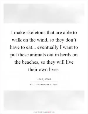 I make skeletons that are able to walk on the wind, so they don’t have to eat... eventually I want to put these animals out in herds on the beaches, so they will live their own lives Picture Quote #1