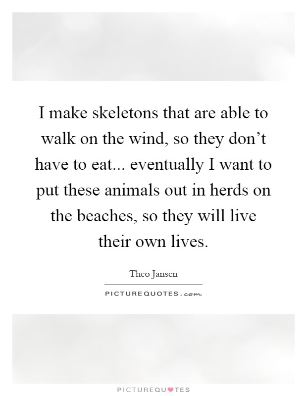 I make skeletons that are able to walk on the wind, so they don't have to eat... eventually I want to put these animals out in herds on the beaches, so they will live their own lives Picture Quote #1