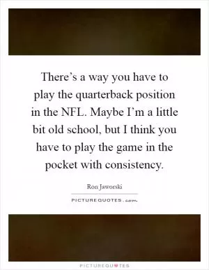 There’s a way you have to play the quarterback position in the NFL. Maybe I’m a little bit old school, but I think you have to play the game in the pocket with consistency Picture Quote #1