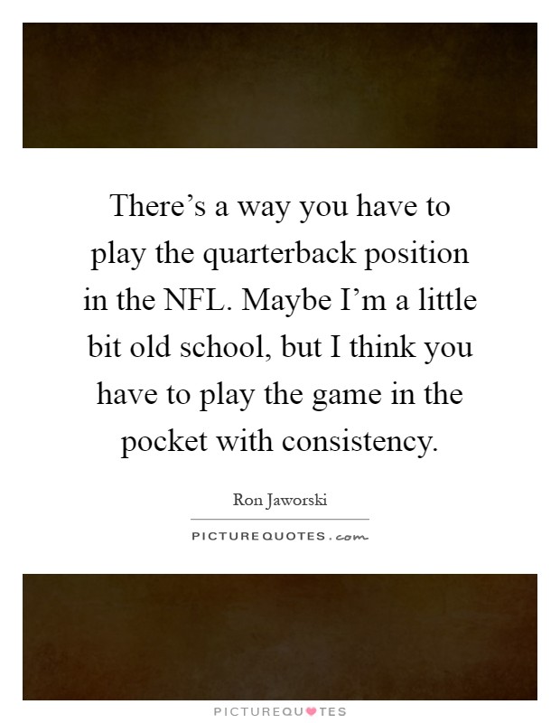 There's a way you have to play the quarterback position in the NFL. Maybe I'm a little bit old school, but I think you have to play the game in the pocket with consistency Picture Quote #1