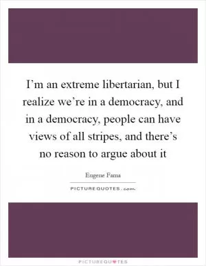 I’m an extreme libertarian, but I realize we’re in a democracy, and in a democracy, people can have views of all stripes, and there’s no reason to argue about it Picture Quote #1