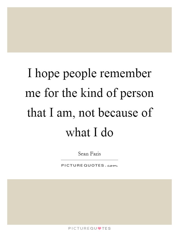 I hope people remember me for the kind of person that I am, not because of what I do Picture Quote #1