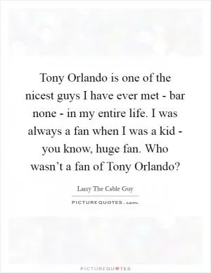 Tony Orlando is one of the nicest guys I have ever met - bar none - in my entire life. I was always a fan when I was a kid - you know, huge fan. Who wasn’t a fan of Tony Orlando? Picture Quote #1