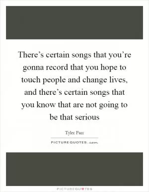 There’s certain songs that you’re gonna record that you hope to touch people and change lives, and there’s certain songs that you know that are not going to be that serious Picture Quote #1