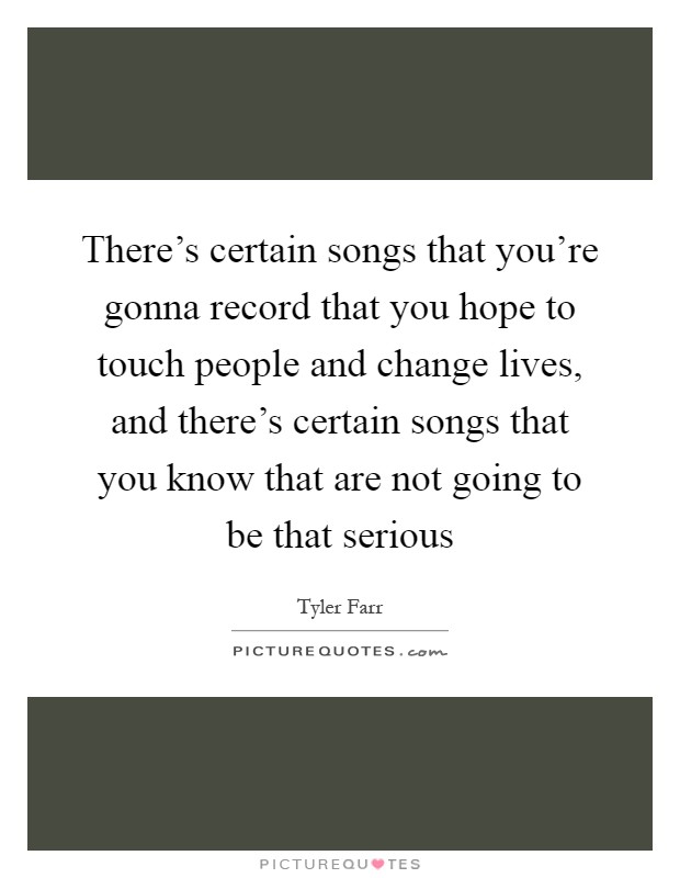 There's certain songs that you're gonna record that you hope to touch people and change lives, and there's certain songs that you know that are not going to be that serious Picture Quote #1