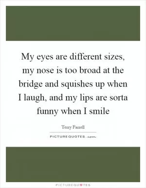My eyes are different sizes, my nose is too broad at the bridge and squishes up when I laugh, and my lips are sorta funny when I smile Picture Quote #1