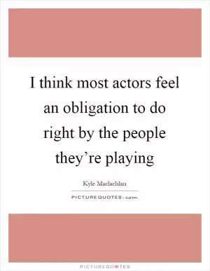 I think most actors feel an obligation to do right by the people they’re playing Picture Quote #1