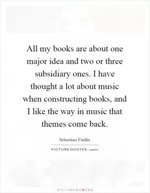 All my books are about one major idea and two or three subsidiary ones. I have thought a lot about music when constructing books, and I like the way in music that themes come back Picture Quote #1
