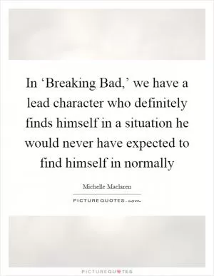 In ‘Breaking Bad,’ we have a lead character who definitely finds himself in a situation he would never have expected to find himself in normally Picture Quote #1