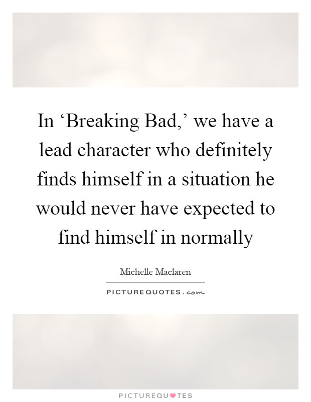 In ‘Breaking Bad,' we have a lead character who definitely finds himself in a situation he would never have expected to find himself in normally Picture Quote #1