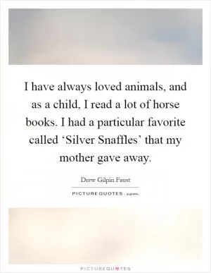 I have always loved animals, and as a child, I read a lot of horse books. I had a particular favorite called ‘Silver Snaffles’ that my mother gave away Picture Quote #1