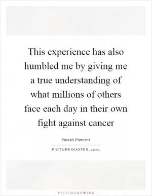 This experience has also humbled me by giving me a true understanding of what millions of others face each day in their own fight against cancer Picture Quote #1
