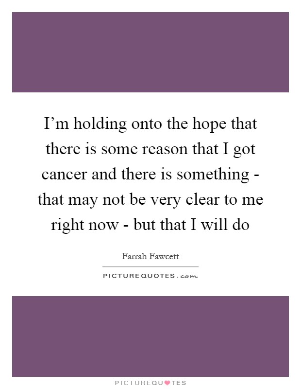 I'm holding onto the hope that there is some reason that I got cancer and there is something - that may not be very clear to me right now - but that I will do Picture Quote #1