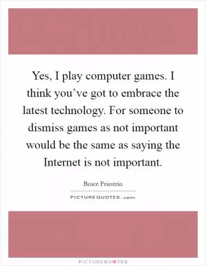Yes, I play computer games. I think you’ve got to embrace the latest technology. For someone to dismiss games as not important would be the same as saying the Internet is not important Picture Quote #1