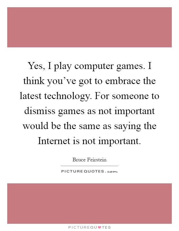 Yes, I play computer games. I think you've got to embrace the latest technology. For someone to dismiss games as not important would be the same as saying the Internet is not important Picture Quote #1
