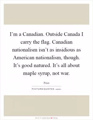 I’m a Canadian. Outside Canada I carry the flag. Canadian nationalism isn’t as insidious as American nationalism, though. It’s good natured. It’s all about maple syrup, not war Picture Quote #1