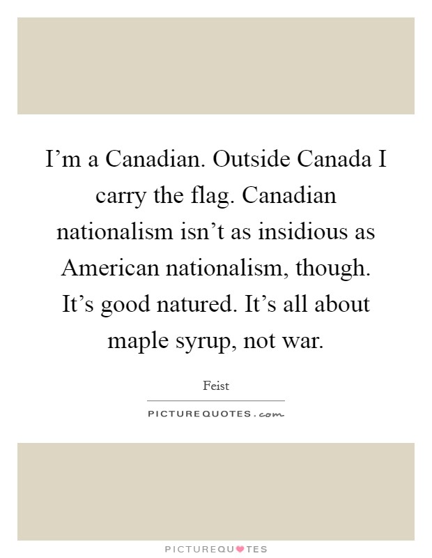 I'm a Canadian. Outside Canada I carry the flag. Canadian nationalism isn't as insidious as American nationalism, though. It's good natured. It's all about maple syrup, not war Picture Quote #1