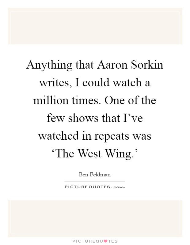Anything that Aaron Sorkin writes, I could watch a million times. One of the few shows that I've watched in repeats was ‘The West Wing.' Picture Quote #1