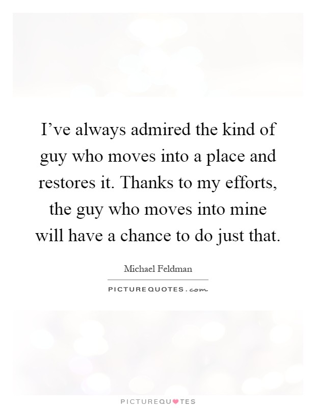 I've always admired the kind of guy who moves into a place and restores it. Thanks to my efforts, the guy who moves into mine will have a chance to do just that Picture Quote #1