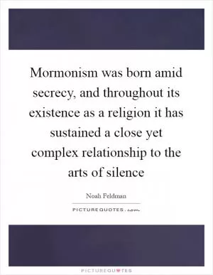 Mormonism was born amid secrecy, and throughout its existence as a religion it has sustained a close yet complex relationship to the arts of silence Picture Quote #1