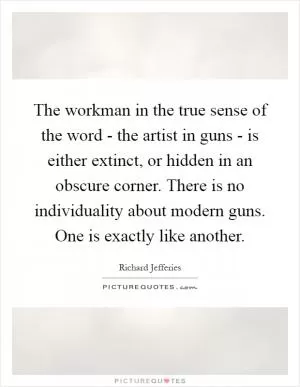 The workman in the true sense of the word - the artist in guns - is either extinct, or hidden in an obscure corner. There is no individuality about modern guns. One is exactly like another Picture Quote #1