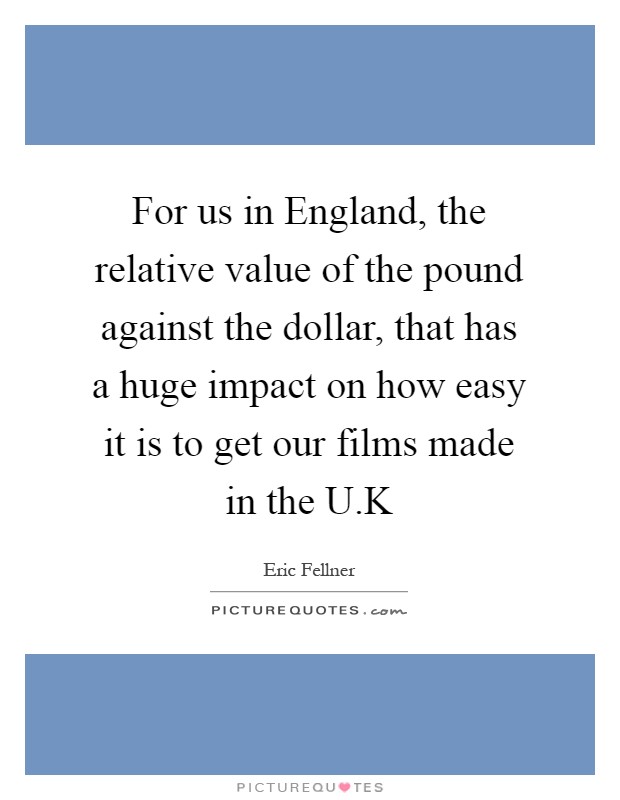 For us in England, the relative value of the pound against the dollar, that has a huge impact on how easy it is to get our films made in the U.K Picture Quote #1