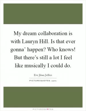 My dream collaboration is with Lauryn Hill. Is that ever gonna’ happen? Who knows! But there’s still a lot I feel like musically I could do Picture Quote #1
