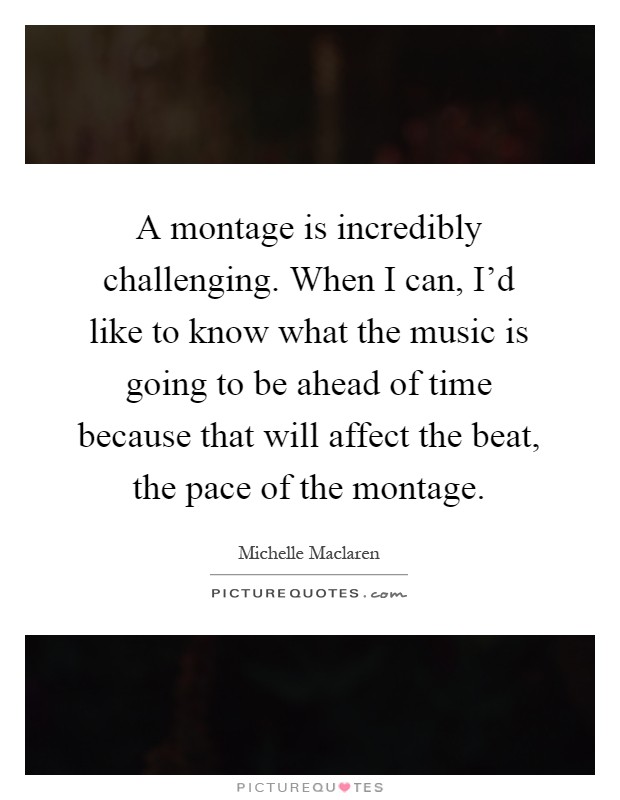 A montage is incredibly challenging. When I can, I'd like to know what the music is going to be ahead of time because that will affect the beat, the pace of the montage Picture Quote #1
