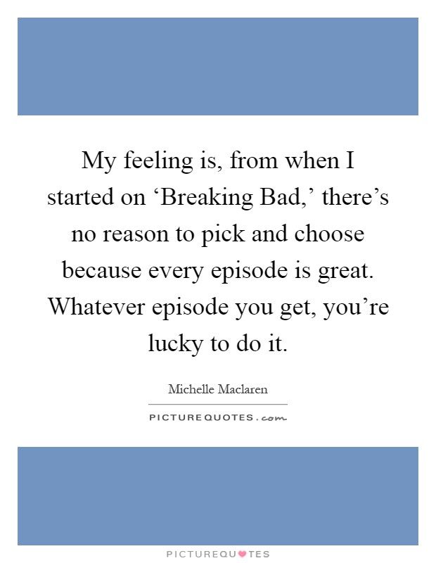 My feeling is, from when I started on ‘Breaking Bad,' there's no reason to pick and choose because every episode is great. Whatever episode you get, you're lucky to do it Picture Quote #1