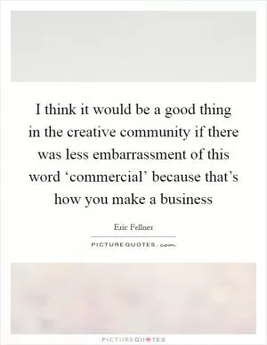 I think it would be a good thing in the creative community if there was less embarrassment of this word ‘commercial’ because that’s how you make a business Picture Quote #1