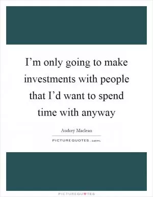 I’m only going to make investments with people that I’d want to spend time with anyway Picture Quote #1