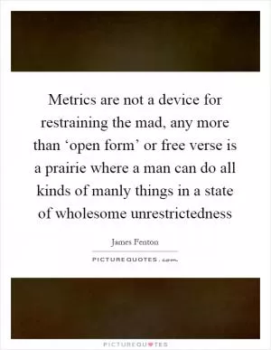 Metrics are not a device for restraining the mad, any more than ‘open form’ or free verse is a prairie where a man can do all kinds of manly things in a state of wholesome unrestrictedness Picture Quote #1