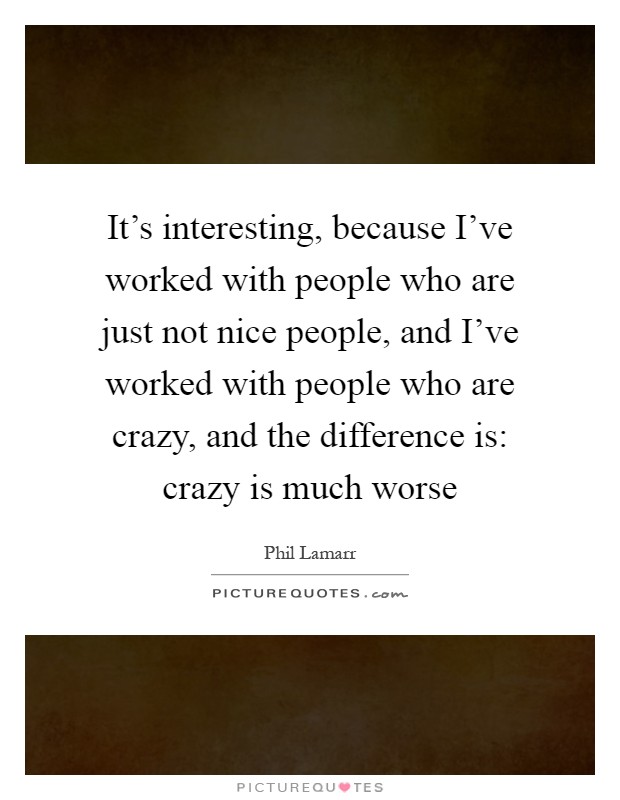 It's interesting, because I've worked with people who are just not nice people, and I've worked with people who are crazy, and the difference is: crazy is much worse Picture Quote #1