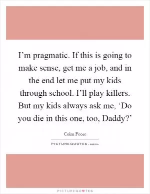 I’m pragmatic. If this is going to make sense, get me a job, and in the end let me put my kids through school. I’ll play killers. But my kids always ask me, ‘Do you die in this one, too, Daddy?’ Picture Quote #1