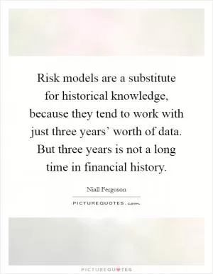 Risk models are a substitute for historical knowledge, because they tend to work with just three years’ worth of data. But three years is not a long time in financial history Picture Quote #1