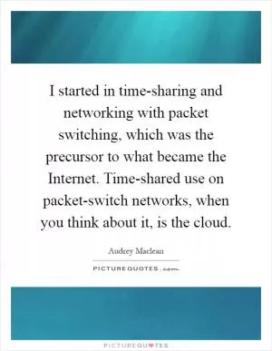 I started in time-sharing and networking with packet switching, which was the precursor to what became the Internet. Time-shared use on packet-switch networks, when you think about it, is the cloud Picture Quote #1