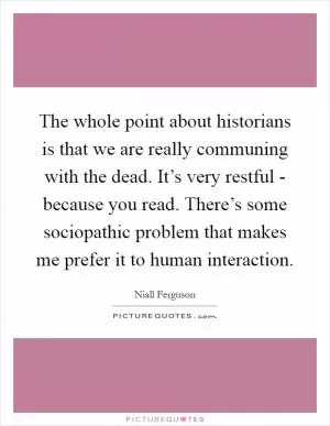 The whole point about historians is that we are really communing with the dead. It’s very restful - because you read. There’s some sociopathic problem that makes me prefer it to human interaction Picture Quote #1