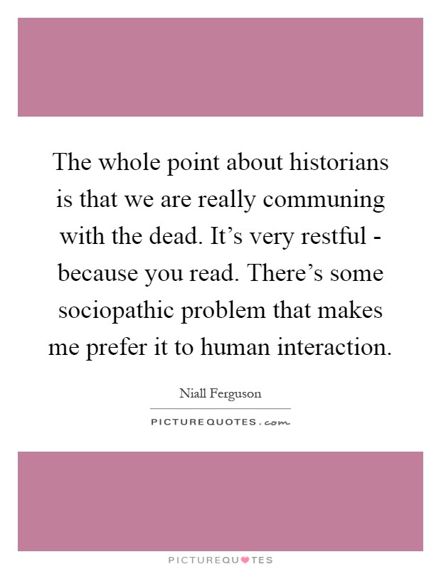 The whole point about historians is that we are really communing with the dead. It's very restful - because you read. There's some sociopathic problem that makes me prefer it to human interaction Picture Quote #1