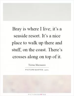 Bray is where I live; it’s a seaside resort. It’s a nice place to walk up there and stuff, on the coast. There’s crosses along on top of it Picture Quote #1