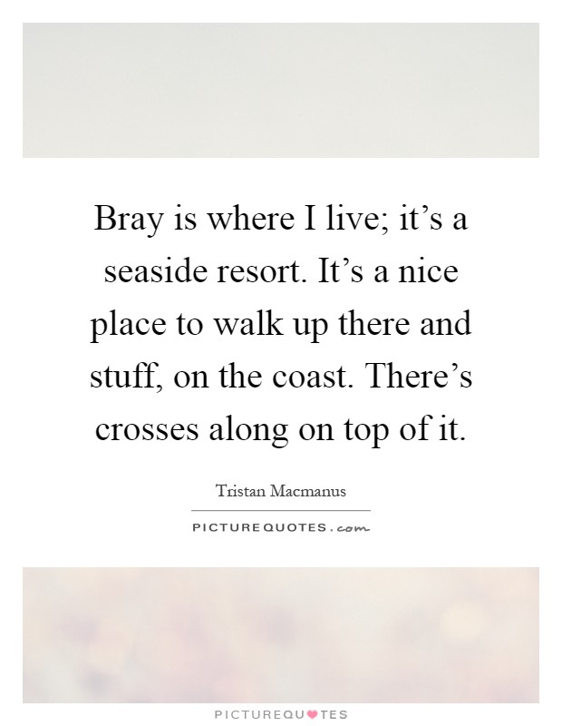 Bray is where I live; it's a seaside resort. It's a nice place to walk up there and stuff, on the coast. There's crosses along on top of it Picture Quote #1