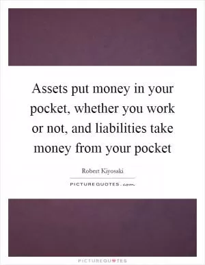 Assets put money in your pocket, whether you work or not, and liabilities take money from your pocket Picture Quote #1