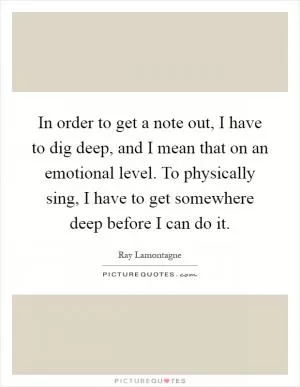 In order to get a note out, I have to dig deep, and I mean that on an emotional level. To physically sing, I have to get somewhere deep before I can do it Picture Quote #1