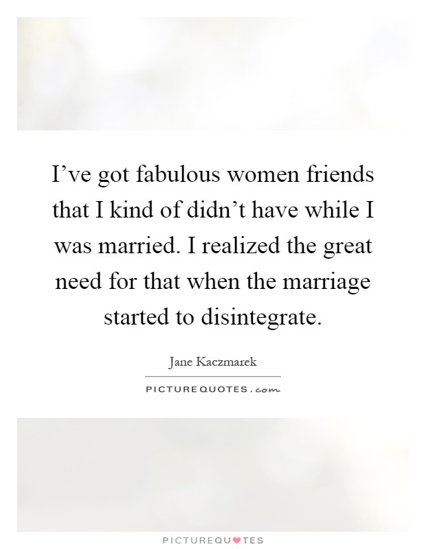 I've got fabulous women friends that I kind of didn't have while I was married. I realized the great need for that when the marriage started to disintegrate Picture Quote #1