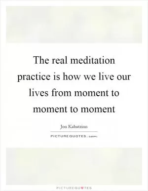 The real meditation practice is how we live our lives from moment to moment to moment Picture Quote #1