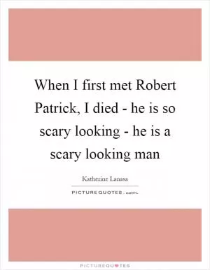 When I first met Robert Patrick, I died - he is so scary looking - he is a scary looking man Picture Quote #1