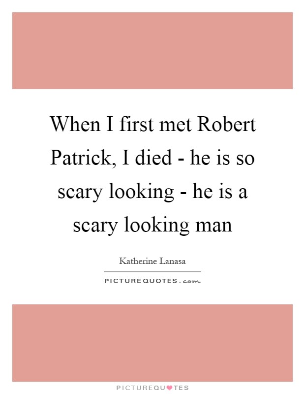 When I first met Robert Patrick, I died - he is so scary looking - he is a scary looking man Picture Quote #1