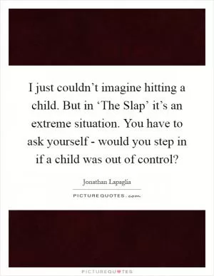 I just couldn’t imagine hitting a child. But in ‘The Slap’ it’s an extreme situation. You have to ask yourself - would you step in if a child was out of control? Picture Quote #1